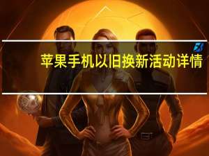 苹果手机以旧换新活动详情（苹果手机以旧换新活动）