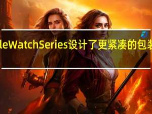 苹果表示为Apple Watch Series设计了更紧凑的包装单次运输量可增加25%