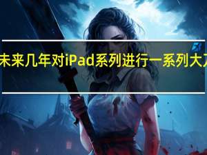 苹果计划在未来几年对iPad系列进行一系列大刀阔斧的变革升级