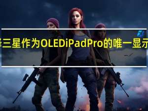 苹果选择三星作为OLEDiPadPro的唯一显示驱动器供应商