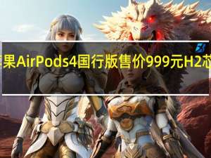 苹果AirPods 4国行版售价999元 H2芯片加持，音质升级