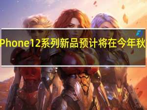 苹果iPhone12系列新品预计将在今年秋季如期发布