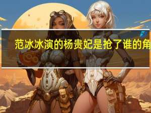 范冰冰演的杨贵妃是抢了谁的角色（范冰冰演的杨贵妃）