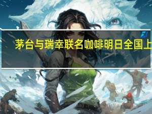 茅台与瑞幸联名咖啡明日全国上市