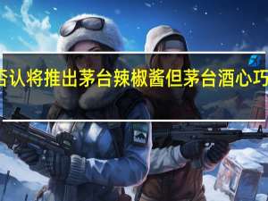 茅台否认将推出茅台辣椒酱 但茅台酒心巧克力将面市