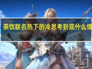 茶饮联名热下的冷思考 到底什么情况嘞