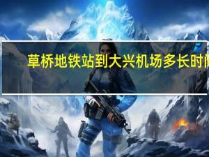 草桥地铁站到大兴机场多长时间（草桥地铁站）