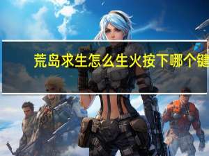 荒岛求生怎么生火按下哪个键（荒岛求生怎么生火）