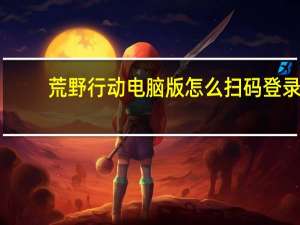 荒野行动电脑版怎么扫码登录（荒野行动电脑版）