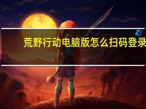 荒野行动电脑版怎么扫码登录（荒野行动电脑版）