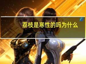 荔枝是寒性的吗为什么（荔枝是寒性的吗）
