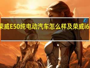 荣威E50纯电动汽车怎么样及荣威i6多少钱