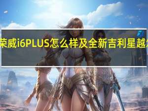 荣威i6PLUS怎么样及全新吉利星越怎么样