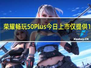 荣耀畅玩50Plus今日上市仅提供12GB+256GB一个版本售价1399元