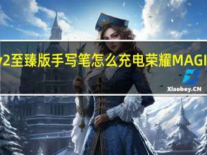 荣耀v2至臻版手写笔怎么充电 荣耀MAGICV2至臻版