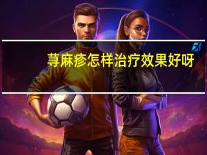 荨麻疹怎样治疗效果好呀（荨麻疹怎样治疗）
