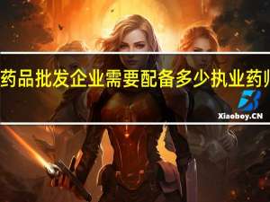 药品批发企业需要配备多少执业药师人员（药品批发企业需要配备多少执业药师）