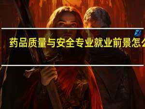 药品质量与安全专业就业前景怎么样（药品质量与安全专业就业前景）