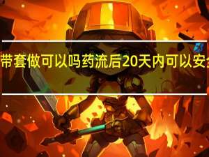 药流20天带套做可以吗 药流后20天内可以安全使用避孕套吗？