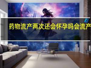 药物流产两次还会怀孕吗会流产吗（药物流产两次还会怀孕吗）