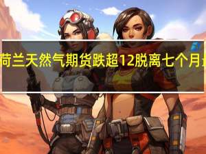 荷兰天然气期货跌超12%脱离七个月最高位