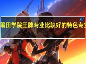莆田学院王牌专业 比较好的特色专业名单