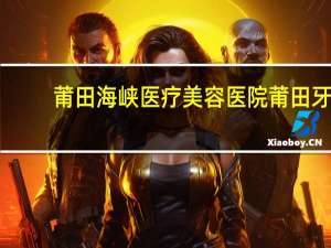 莆田海峡医疗美容医院 莆田牙科医院哪家好