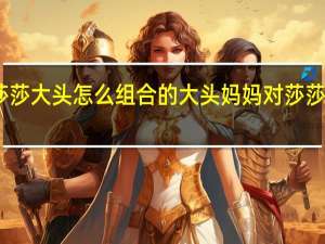 莎莎大头怎么组合的 大头妈妈对莎莎的评价