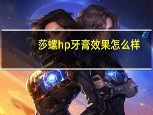 莎螺hp牙膏效果怎么样（为什么很多人都开始用幽螺莎星HP牙膏）