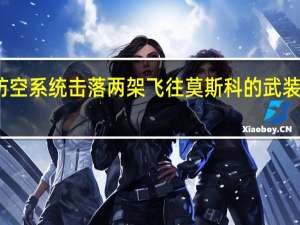 莫斯科市长称防空系统击落两架飞往莫斯科的武装无人机俄国防部通报