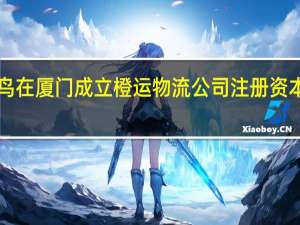 菜鸟在厦门成立橙运物流公司 注册资本1000万