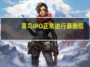 菜鸟IPO正常进行 蔡崇信：对菜鸟基本面充满信心