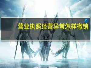 营业执照经营异常怎样撤销（营业执照经营异常怎么处理）