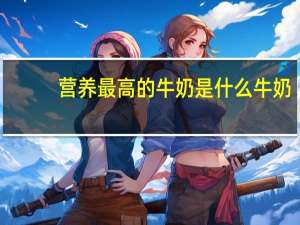 营养最高的牛奶是什么牛奶（什么牛奶营养最高）