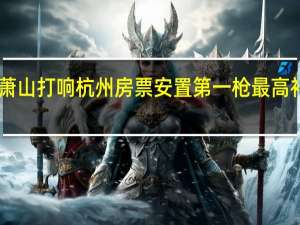 萧山打响杭州房票安置第一枪 最高补贴20%，激发购房新活力