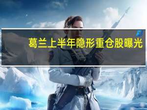 葛兰上半年隐形重仓股曝光:大幅加仓同仁堂、太极集团等中药股