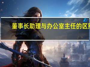 董事长助理与办公室主任的区别（董事长助理和董事长秘书的区别）