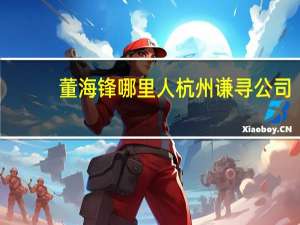 董海锋哪里人 杭州谦寻公司（董海锋-谦寻文化董事长介绍）