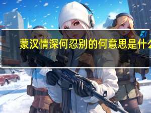 蒙汉情深何忍别的何意思是什么（蒙汉情深何忍别是出自哪首诗）