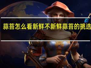 蒜苔怎么看新鲜不新鲜 蒜苔的挑选技巧