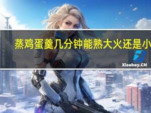 蒸鸡蛋羹几分钟能熟大火还是小火（蒸鸡蛋羹几分钟）