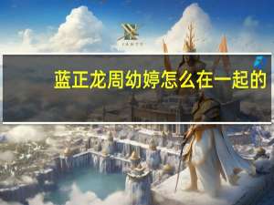 蓝正龙周幼婷怎么在一起的（蓝正龙周幼婷）