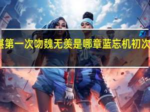 蓝湛第一次吻魏无羡是哪章 蓝忘机初次干魏无羡
