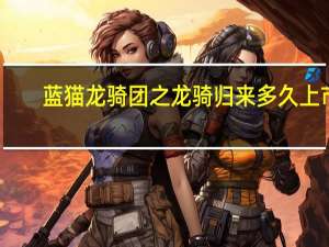 蓝猫龙骑团之龙骑归来多久上市（蓝猫龙骑团之龙骑归来）