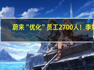 蔚来“优化”员工2700人！李斌：艰难决定、很抱歉但请理解
