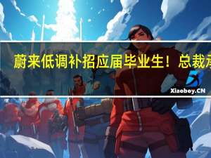 蔚来低调补招应届毕业生！总裁承诺：没有春招毁约