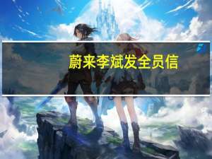 蔚来李斌发全员信：确认减少10%左右的岗位 将合并重复建设部门与岗位