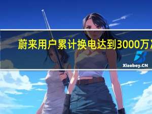 蔚来用户累计换电达到3000万次