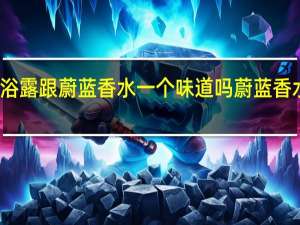 蔚蓝沐浴露跟蔚蓝香水一个味道吗 蔚蓝香水是什么牌子