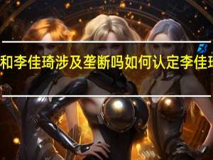 薇娅和李佳琦涉及垄断吗 如何认定李佳琦是否垄断